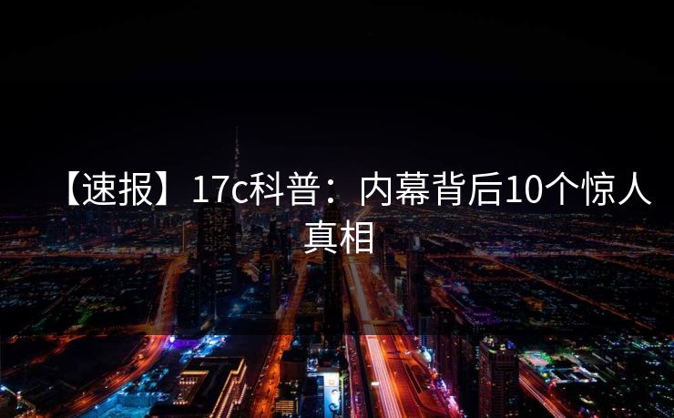 【速报】17c科普:内幕背后10个惊人真相 【速报】17c科普:内幕背后10个惊人真相