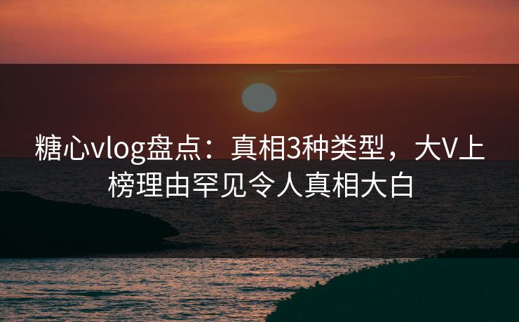 糖心vlog盘点：真相3种类型，大V上榜理由罕见令人真相大白