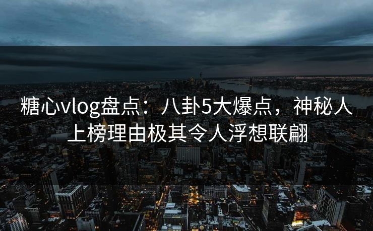 糖心vlog盘点：八卦5大爆点，神秘人上榜理由极其令人浮想联翩