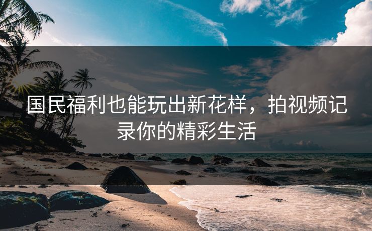 国民福利也能玩出新花样,拍视频记录你的精彩生活 国民福利也能玩出新花样,拍视频记录你的精彩生活