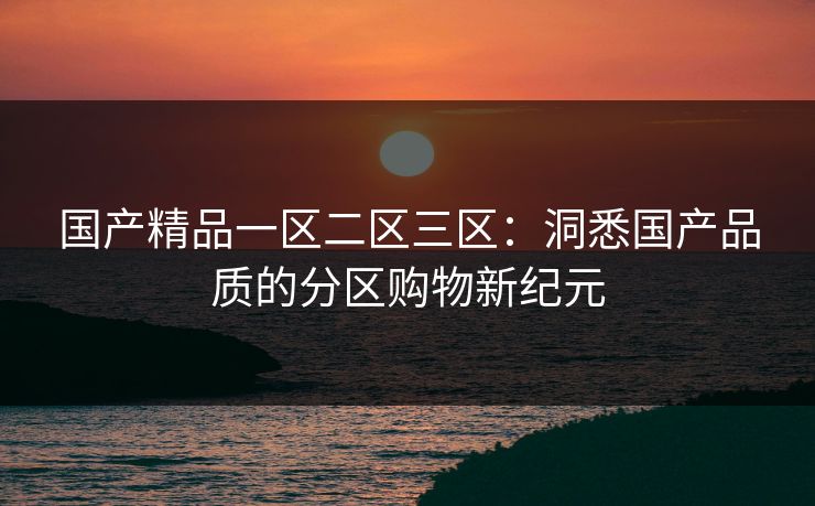 国产精品一区二区三区:洞悉国产品质的分区购物新纪元 国产精品一区二区三区:洞悉国产品质的分区购物新纪元