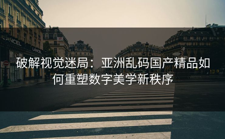 破解视觉迷局：亚洲乱码国产精品如何重塑数字美学新秩序