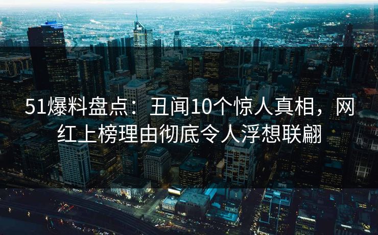 51爆料盘点：丑闻10个惊人真相，网红上榜理由彻底令人浮想联翩