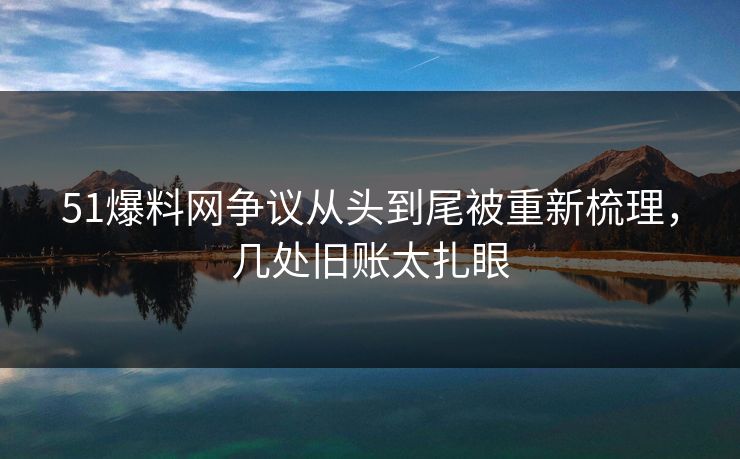 51爆料网争议从头到尾被重新梳理，几处旧账太扎眼
