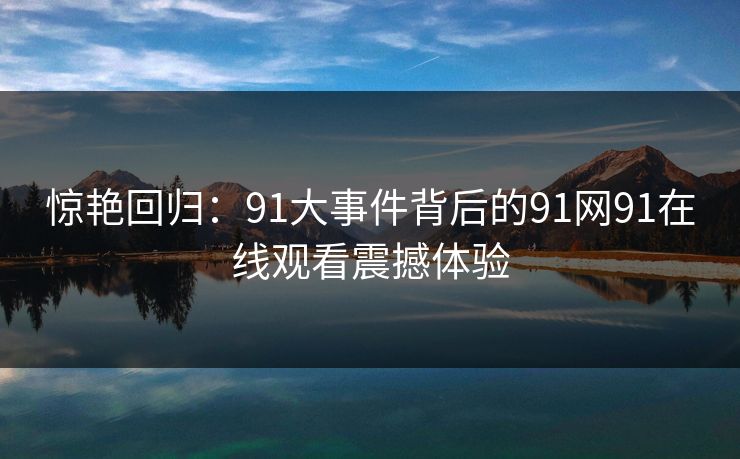 惊艳回归:91大事件背后的91网91在线观看震撼体验 惊艳回归:91大事件背后的91网91在线观看震撼体验